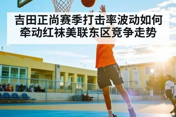 吉田正尚赛季打击率波动如何牵动红袜美联东区竞争走势